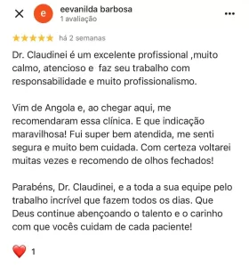 Depoimento paciente escrito: Dr. Claudinei é um excelente profissional ,muito calmo, atencioso e faz seu trabalho com responsabilidade e muito profissionalismo. Vim de Angola e, ao chegar aqui, me recomendaram essa clínica. E que indicação maravilhosa! Fui super bem atendida, me senti segura e muito bem cuidada. Com certeza voltarei muitas vezes e recomendo de olhos fechados! Parabéns, Dr. Claudinei, e a toda a sua equipe pelo trabalho incrível que fazem todos os dias. Que Deus continue abençoando o talento e o carinho com que vocês cuidam de cada paciente!